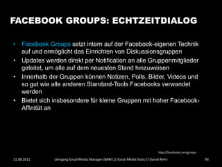 FACEBOOK GROUPS: ECHTZEITDIALOG

• Facebook Groups setzt intern auf der Facebook-eigenen Technik
  auf und ermöglicht das Einrichten von Diskussionsgruppen
• Updates werden direkt per Notification an alle Gruppenmitglieder
  geleitet, um alle auf dem neuesten Stand hinzuweisen
• Innerhalb der Gruppen können Notizen, Polls, Bilder, Videos und
  so gut wie alle anderen Standard-Tools Facebooks verwandet
  werden
• Bietet sich insbesondere für kleine Gruppen mit hoher Facebook-
  Affinität an




                                                                                http://facebook.com/groups

21.08.2011    Lehrgang Social Media Manager (BAW) // Social Media Tools // Daniel Rehn                       93
 