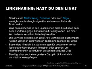 LINKSHARING: HAST DU DEN LINK?

• Services wie Mister Wong, Delicious oder auch Diigo
  ermöglichen das langfristige Abspeichern von Links als
  Bookmarks
• Was normalerweise in den Lesezeichen oder direkt nach dem
  Lesen verloren ginge, kann hier mit Schlagworten und einer
  kurzen Notiz versehen hinterlegt werden
• Die Services selbst bieten Dank API-Schnittstelle auch Import-
  /Export-Optionen zum weiteren Teilen und Sichern der Links
• Besonders hilfreich: Linksammlungen für bestimmte, vorher
  festgelegte Usergruppen freigeben oder sperren, um
  Teamrecherchen durchführen zu können (z.B. bei Diigo)
• Benötigt aber auch eine gewisse Disziplin Links wirklich
  unmittelbar einzupflegen
                                                    http://mister-wong.de, http://delicious.com, http://diigo .com

21.08.2011    Lehrgang Social Media Manager (BAW) // Social Media Tools // Daniel Rehn                               94
 