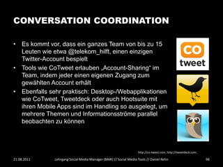 CONVERSATION COORDINATION

• Es kommt vor, dass ein ganzes Team von bis zu 15
  Leuten wie etwa @telekom_hilft, einen einzigen
  Twitter-Account bespielt
• Tools wie CoTweet erlauben „Account-Sharing“ im
  Team, indem jeder einen eigenen Zugang zum
  gewählten Account erhält
• Ebenfalls sehr praktisch: Desktop-/Webapplikationen
  wie CoTweet, Tweetdeck oder auch Hootsuite mit
  ihren Mobile Apps sind im Handling so ausgelegt, um
  mehrere Themen und Informationsströme parallel
  beobachten zu können



                                                                  http://co-tweet.com, http://tweetdeck.com,

21.08.2011    Lehrgang Social Media Manager (BAW) // Social Media Tools // Daniel Rehn                         96
 