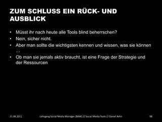 ZUM SCHLUSS EIN RÜCK- UND
AUSBLICK

• Müsst ihr nach heute alle Tools blind beherrschen?
• Nein, sicher nicht.
• Aber man sollte die wichtigsten kennen und wissen, was sie können
  …
• Ob man sie jemals aktiv braucht, ist eine Frage der Strategie und
  der Ressourcen




21.08.2011    Lehrgang Social Media Manager (BAW) // Social Media Tools // Daniel Rehn   98
 