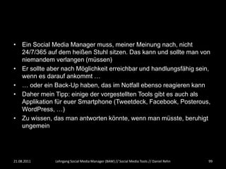• Ein Social Media Manager muss, meiner Meinung nach, nicht
  24/7/365 auf dem heißen Stuhl sitzen. Das kann und sollte man von
  niemandem verlangen (müssen)
• Er sollte aber nach Möglichkeit erreichbar und handlungsfähig sein,
  wenn es darauf ankommt …
• … oder ein Back-Up haben, das im Notfall ebenso reagieren kann
• Daher mein Tipp: einige der vorgestellten Tools gibt es auch als
  Applikation für euer Smartphone (Tweetdeck, Facebook, Posterous,
  WordPress, …)
• Zu wissen, das man antworten könnte, wenn man müsste, beruhigt
  ungemein




21.08.2011    Lehrgang Social Media Manager (BAW) // Social Media Tools // Daniel Rehn   99
 