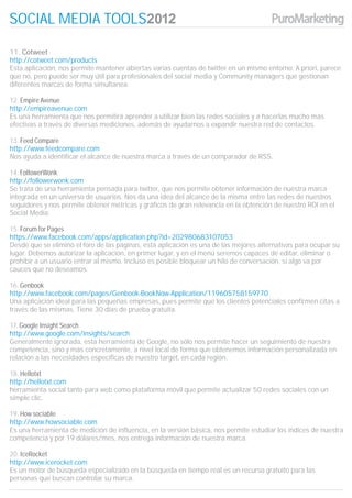 SOCIAL MEDIA TOOLS

11. Cotweet
http://cotweet.com/products
Esta aplicación, nos permite mantener abiertas varias cuentas de twitter en un mismo entorno. A priori, parece
que no, pero puede ser muy útil para profesionales del social media y Community managers que gestionan
diferentes marcas de forma simultanea.

12. Empire Avenue
http://empireavenue.com
Es una herramienta que nos permitirá aprender a utilizar bien las redes sociales y a hacerlas mucho más
efectivas a través de diversas mediciones, además de ayudarnos a expandir nuestra red de contactos.

13. Feed Compare
http://www.feedcompare.com
Nos ayuda a identificar el alcance de nuestra marca a través de un comparador de RSS.

14. FollowerWonk
http://followerwonk.com
Se trata de una herramienta pensada para twitter, que nos permite obtener información de nuestra marca
integrada en un universo de usuarios. Nos da una idea del alcance de la misma entre las redes de nuestros
seguidores y nos permite obtener métricas y gráficos de gran relevancia en la obtención de nuestro ROI en el
Social Media.

15. Forum for Pages
https://www.facebook.com/apps/application.php?id=202980683107053
Desde que se eliminó el foro de las páginas, esta aplicación es una de las mejores alternativas para ocupar su
lugar. Debemos autorizar la aplicación, en primer lugar, y en el menú seremos capaces de editar, eliminar o
prohibir a un usuario entrar al mismo. Incluso es posible bloquear un hilo de conversación, si algo va por
cauces que no deseamos.

16. Genbook
http://www.facebook.com/pages/Genbook-BookNow-Application/119605758159770
Una aplicación ideal para las pequeñas empresas, pues permite que los clientes potenciales confirmen citas a
través de las mismas. Tiene 30 días de prueba gratuita.

17. Google Insight Search
http://www.google.com/insights/search
Generalmente ignorada, esta herramienta de Google, no sólo nos permite hacer un seguimiento de nuestra
competencia, sino y más concretamente, a nivel local de forma que obtenemos información personalizada en
relación a las necesidades específicas de nuestro target, en cada región.

18. Hellotxt
http://hellotxt.com
herramienta social tanto para web como plataforma móvil que permite actualizar 50 redes sociales con un
simple clic.

19. How sociable
http://www.howsociable.com
Es una herramienta de medición de influencia, en la versión básica, nos permite estudiar los índices de nuestra
competencia y por 19 dólares/mes, nos entrega información de nuestra marca.

20. IceRocket
http://www.icerocket.com
Es un motor de búsqueda especializado en la búsqueda en tiempo real es un recurso gratuito para las
personas que buscan controlar su marca.
 