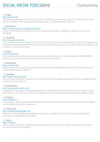 SOCIAL MEDIA TOOLS

41. Pinpuff
http://pinfuff.com
Herramienta que proporciona información sobre tu influencia en Pinterest , basada en cálculos que realiza
sobre tu actividad, como por ejemplo cantidad de pins, cantidad de boards, likes, etc….

42. Post Planner
https://www.facebook.com/app.postplanner
Nos permite programar las publicaciones en el muro (texto, enlaces, imágenes, vídeos, etc.) sin salir de
Facebook.

43. PostRank
http://www.postrank.com
Es un servicio que muestra dónde y cómo se relacionan los usuarios, mostrándolo en tiempo real y midiendo la
actividad de una persona determinada. Es uno de los indicadores más precisos sobre relevancia e influencia de
un sitio o un autor determinado.

44. Rankur
http://rankur.com
Esta herramienta permite gestionar nuestra reputación online gracias al análisis diario de 30.000.000 de
páginas, esencial para los profesionales del Social Media Marketing.

45. ReputacionXL
http://www.rxl.com
Estamos ante una herramienta que permite monitorizar utilizando palabras clave o Urls, lo que permite un
mayor afinamiento de tu gestión.

46. SamePoint
http://www.samepoint.com
Más centrada en las redes sociales y muy eficiente. Entrega resultados relacionados con la actividad social de
tu empresa en tiempo real.

47. Social Mentión
http://www.socialmention.com
Las palabras clave siguen siendo protagonistas para optimizar esta herramienta que nos entrega la red de
forma gratuita. SE trata de un motor de búsqueda social que analiza el impacto de distintas palabras clave.

48. Statigram
http://statigr.am
Pensada para medir la actividad de Instagram, nos permite la obtención de datos de relevancia relacionados
con los hábitos de nuestros seguidores.

49. Think Insights
http://www.thinkwithgoogle.com
Herramienta desarrollada por Google que nos permite consultar tendencias de consumo y datos sobre
marketing e investigación de mercados.

50. TymeLy
http://timely.is
Saber cuando es el mejor momento del día para lanzar nuestros tweets, siempre ha sido un desafío. Esta
herramienta nos da la respuesta.
 