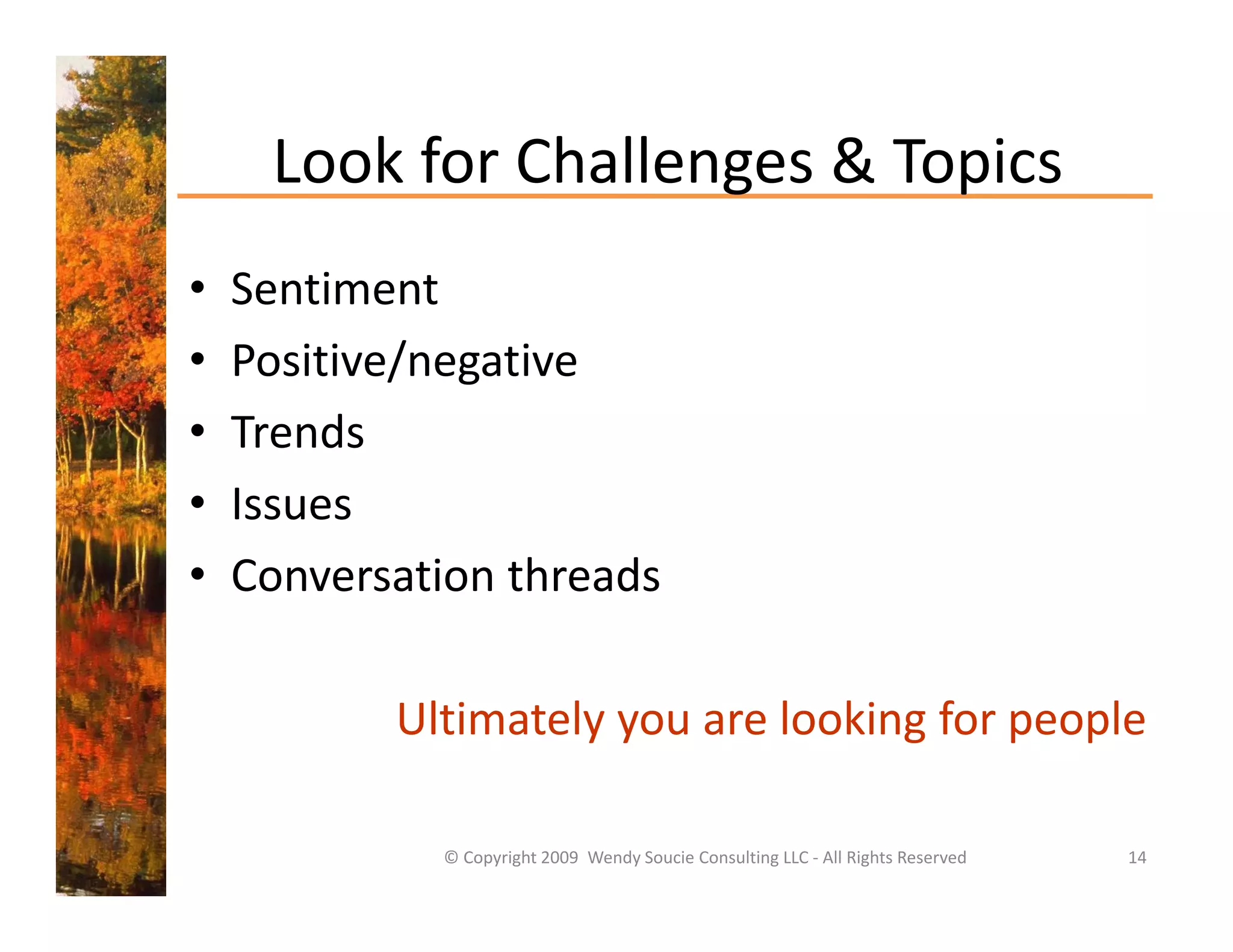 Look for Challenges & Topics
     Look for Challenges & Topics
•   Sentiment
•   Positive/negative
•   Trends
        d
•   Issues
•   Conversation threads

           Ultimately you are looking for people

             © Copyright 2009  Wendy Soucie Consulting LLC ‐ All Rights Reserved   14
 