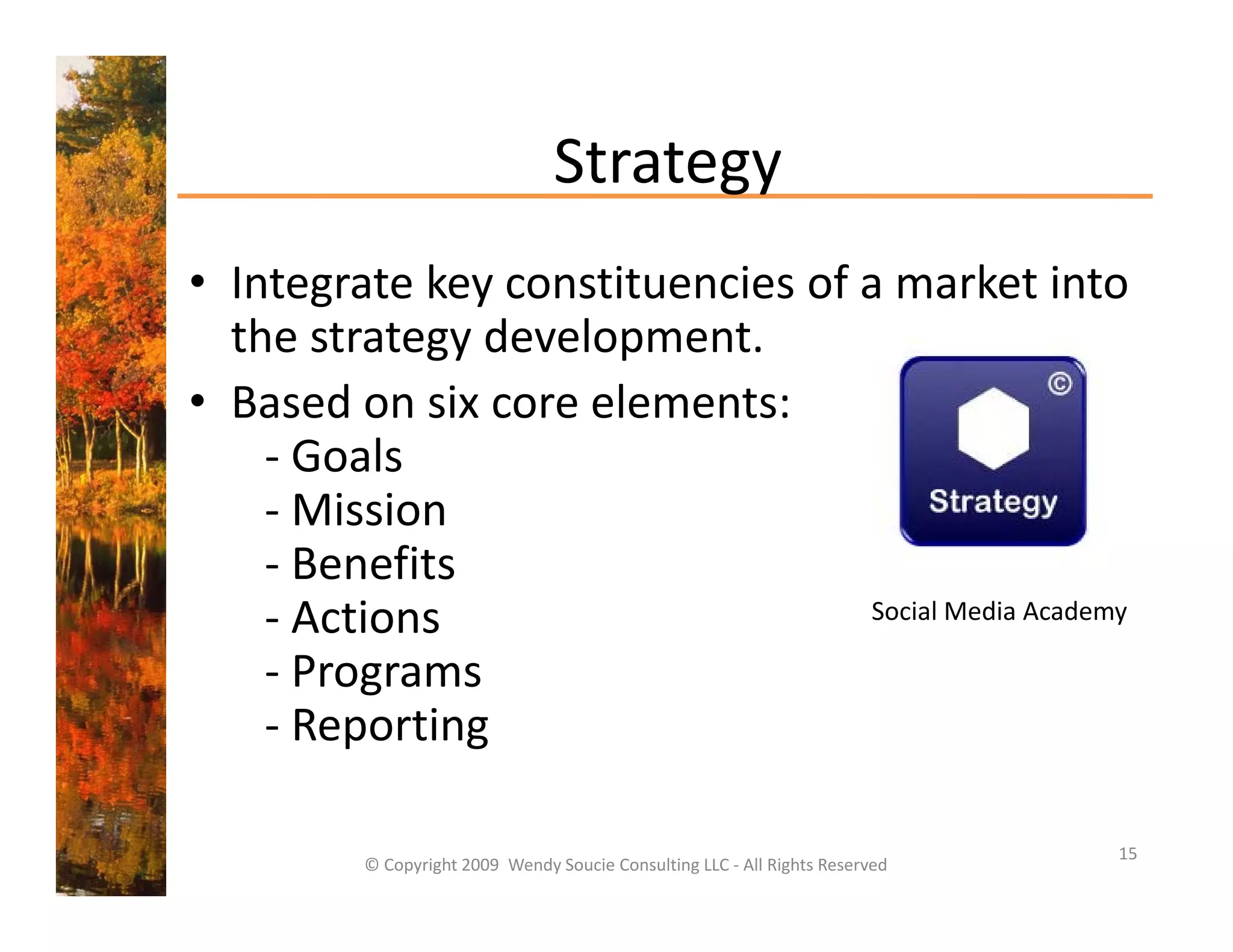 Strategy
• Integrate key constituencies of a market into
  Integrate key constituencies of a market into 
  the strategy development. 
• Based on six core elements:
  Based on six core elements:
    ‐ Goals
    ‐ Mission
    ‐ Benefits
    ‐ Actions                     Social Media Academy

    ‐PPrograms
    ‐ Reporting

                                                                               15
         © Copyright 2009  Wendy Soucie Consulting LLC ‐ All Rights Reserved
 