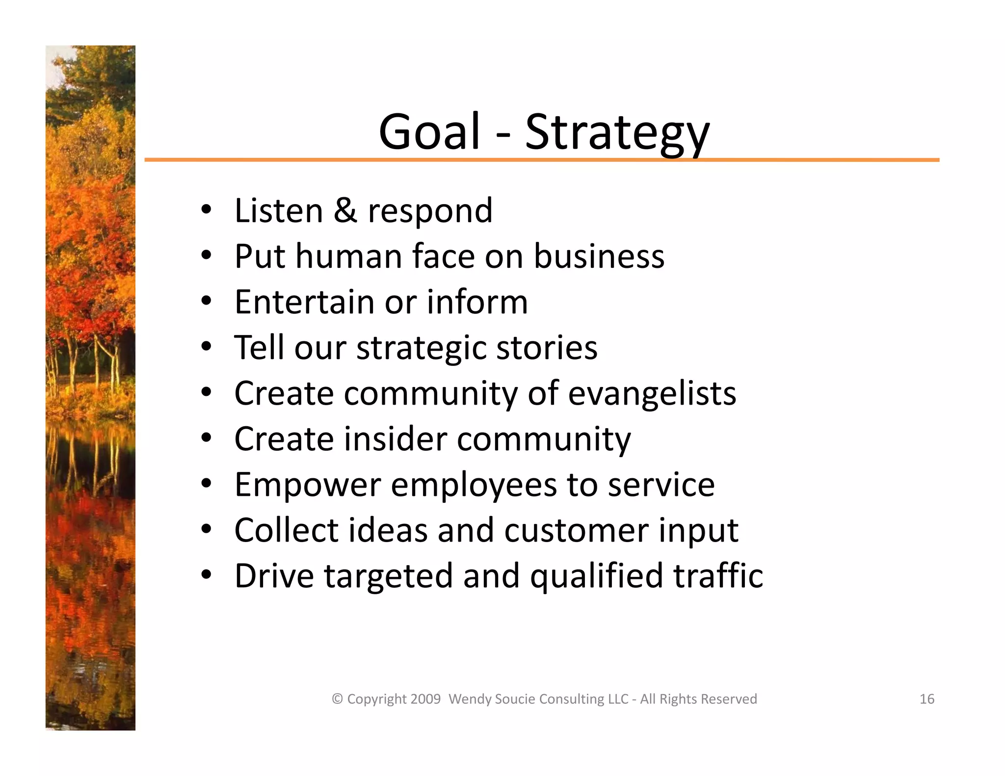 Goal 
                 Goal ‐ Strategy
•   Listen & respond
•   Put human face on business
•   Entertain or inform
•   Tell our strategic stories
    T ll      t t i t i
•   Create community of evangelists
•   Create insider community
    Create insider community
•   Empower employees to service
•   Collect ideas and customer input
    Collect ideas and customer input
•   Drive targeted and qualified traffic


          © Copyright 2009  Wendy Soucie Consulting LLC ‐ All Rights Reserved   16
 