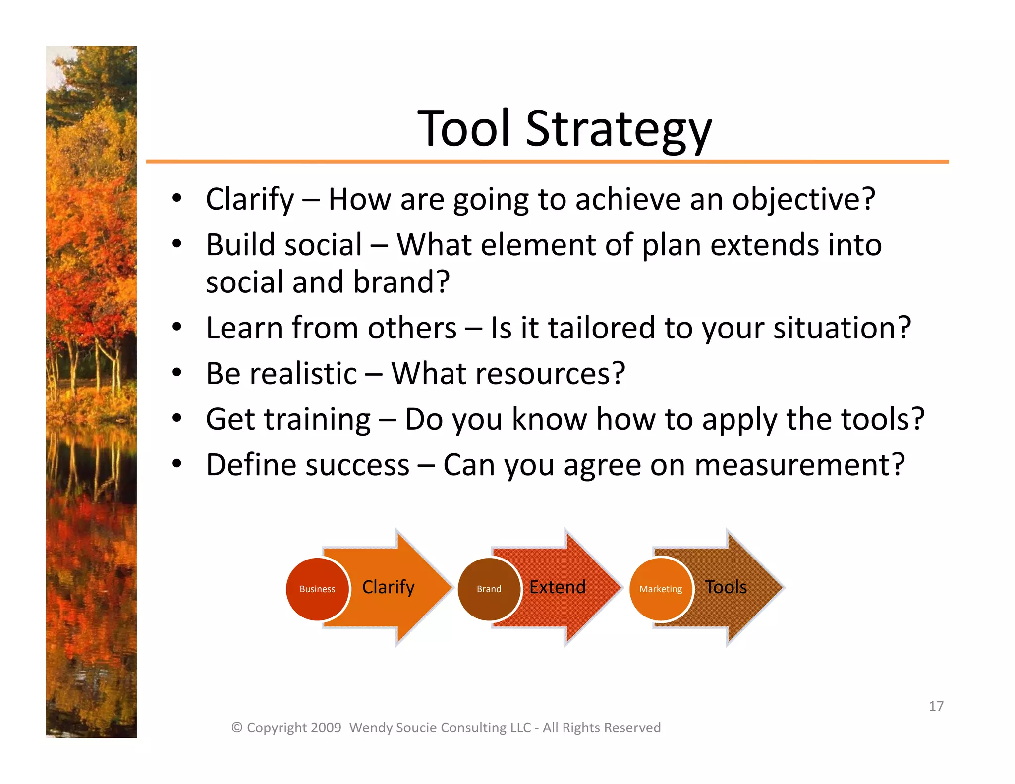 Tool Strategy
                                 Tool Strategy
• Clarify – How are going to achieve an objective?
• Build social What element of plan extends into
  Build social – What element of plan extends into 
  social and brand?
• Learn from others – Is it tailored to your situation?
                                        y
• Be realistic – What resources?
• Get training – Do you know how to apply the tools?
• Define success – Can you agree on measurement? 


              Business   Clarify          Brand   Extend           Marketing   Tools




                                                                                       17
    © Copyright 2009  Wendy Soucie Consulting LLC ‐ All Rights Reserved
 