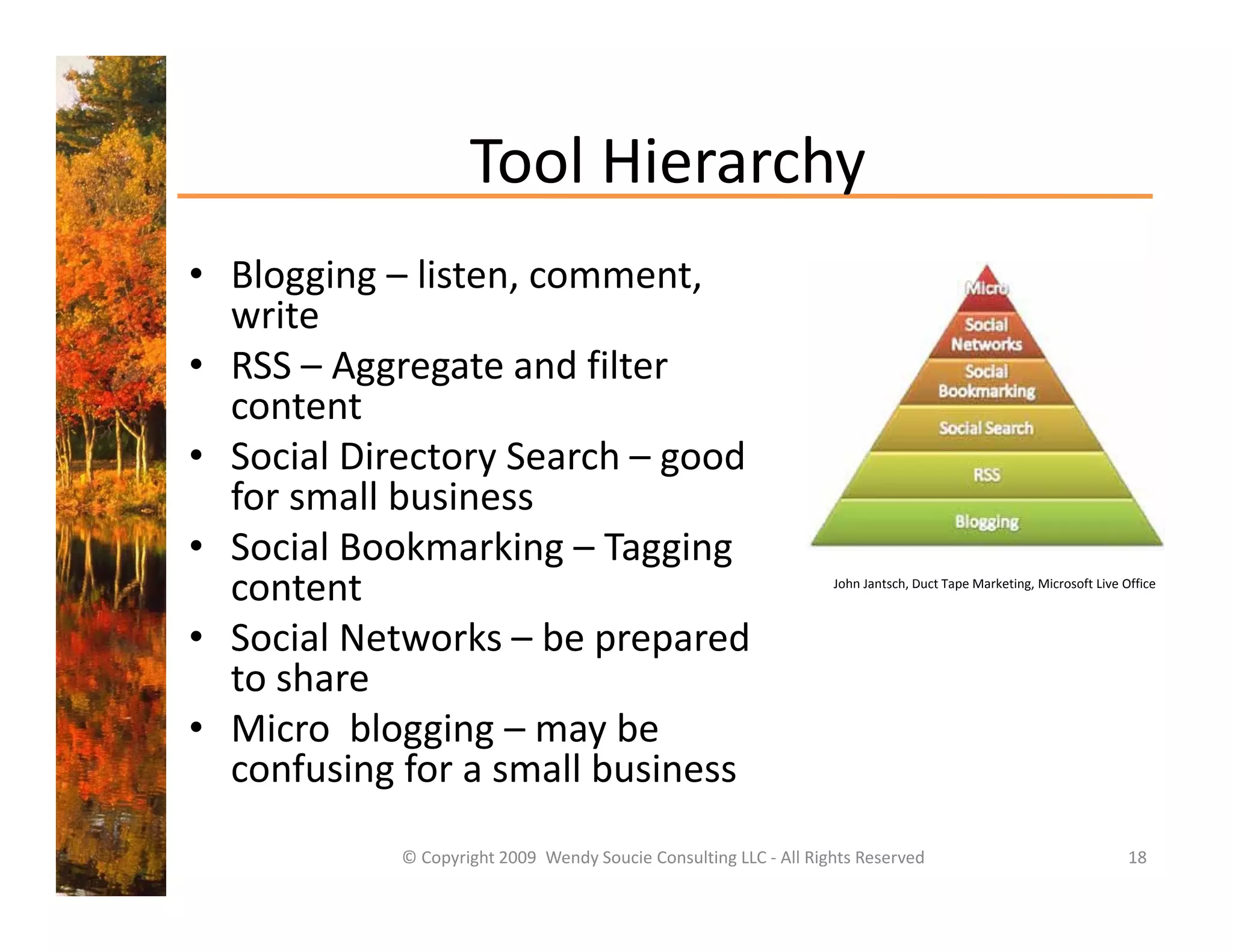 Tool Hierarchy 
                    Tool Hierarchy
• Blogging – listen, comment, 
  write
• RSS – Aggregate and filter 
  content
• Social Directory Search – good 
  for small business
• S i lB k
  Social Bookmarking – T i
                  ki     Tagging 
  content                                                          John Jantsch, Duct Tape Marketing, Microsoft Live Office



• Social Networks – be prepared 
                        p p
  to share
• Micro  blogging – may be 
  confusing for a small business
  confusing for a small business
            © Copyright 2009  Wendy Soucie Consulting LLC ‐ All Rights Reserved                                       18
 