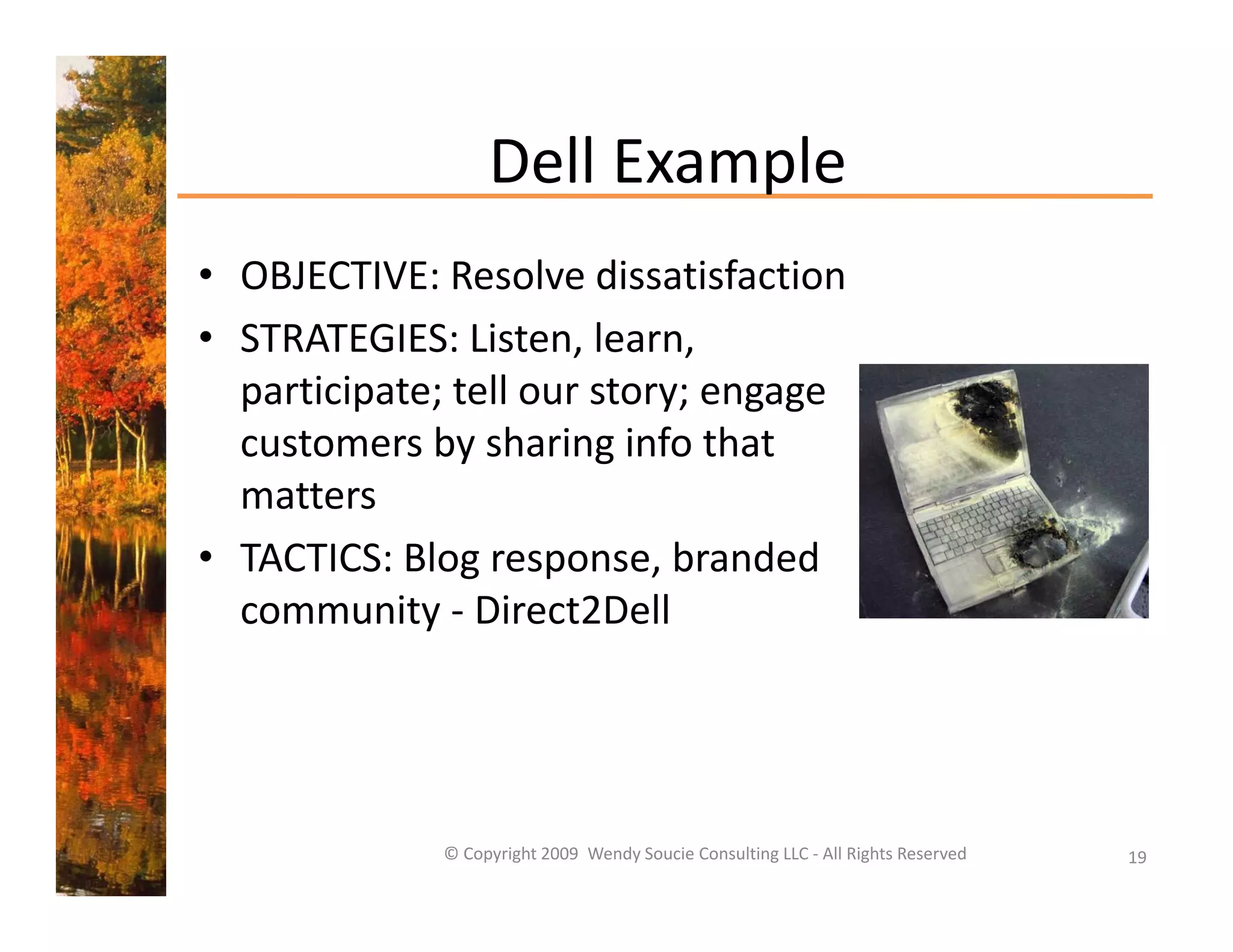 Dell Example
                   Dell Example
• OBJECTIVE: Resolve dissatisfaction
• STRATEGIES: Listen, learn, 
  participate; tell our story; engage 
  customers by sharing info that 
  matters
• TACTICS: Blog response, branded 
  community ‐ Direct2Dell




              © Copyright 2009  Wendy Soucie Consulting LLC ‐ All Rights Reserved   19
 