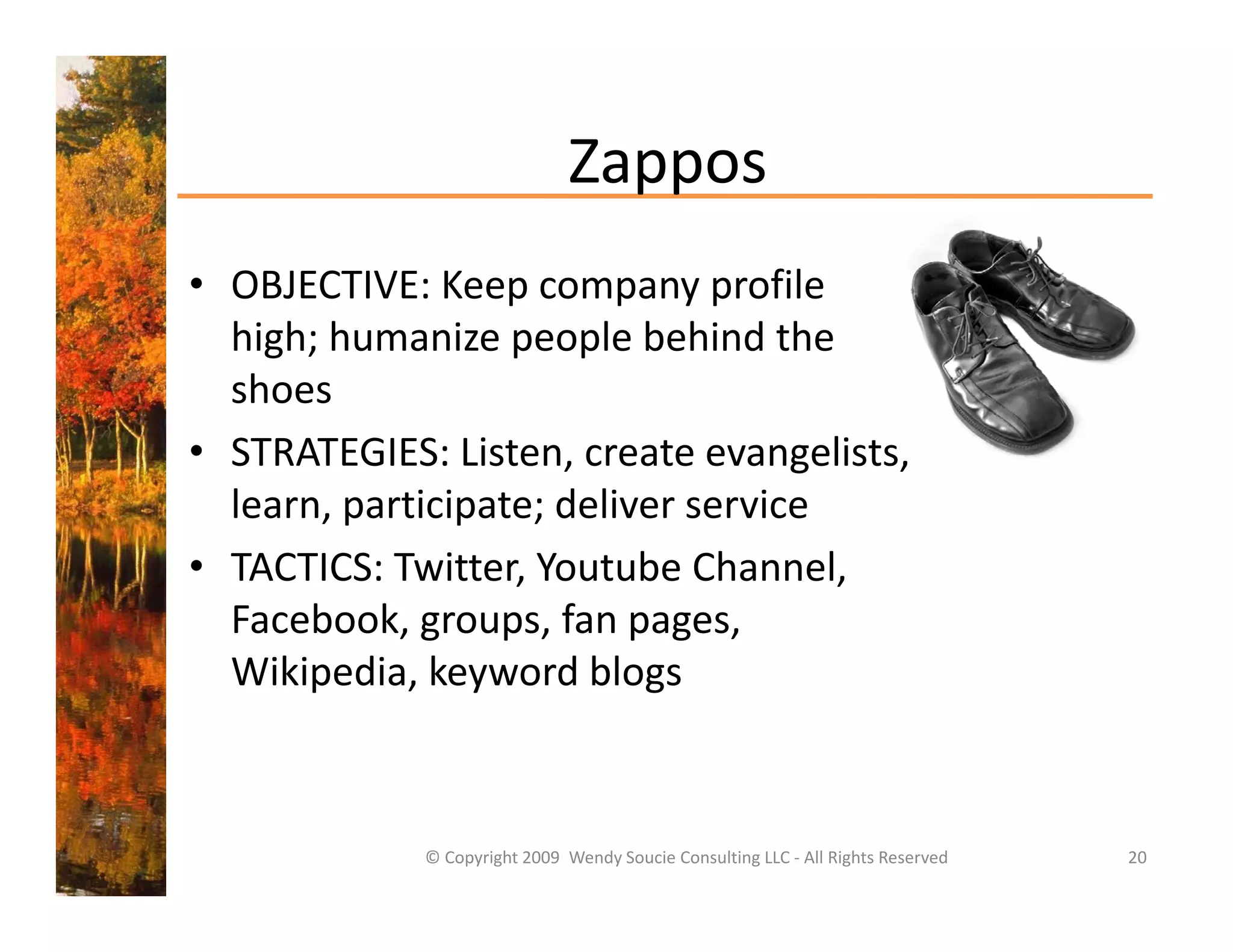 Zappos
• OBJECTIVE: Keep company profile
  OBJECTIVE: Keep company profile 
  high; humanize people behind the 
  shoes 
• STRATEGIES: Listen, create evangelists, 
  learn, participate; deliver service
• TACTICS: Twitter, Youtube Channel, 
  Facebook, groups, fan pages, 
  Wikipedia, keyword blogs
     k d k            d bl



             © Copyright 2009  Wendy Soucie Consulting LLC ‐ All Rights Reserved   20
 