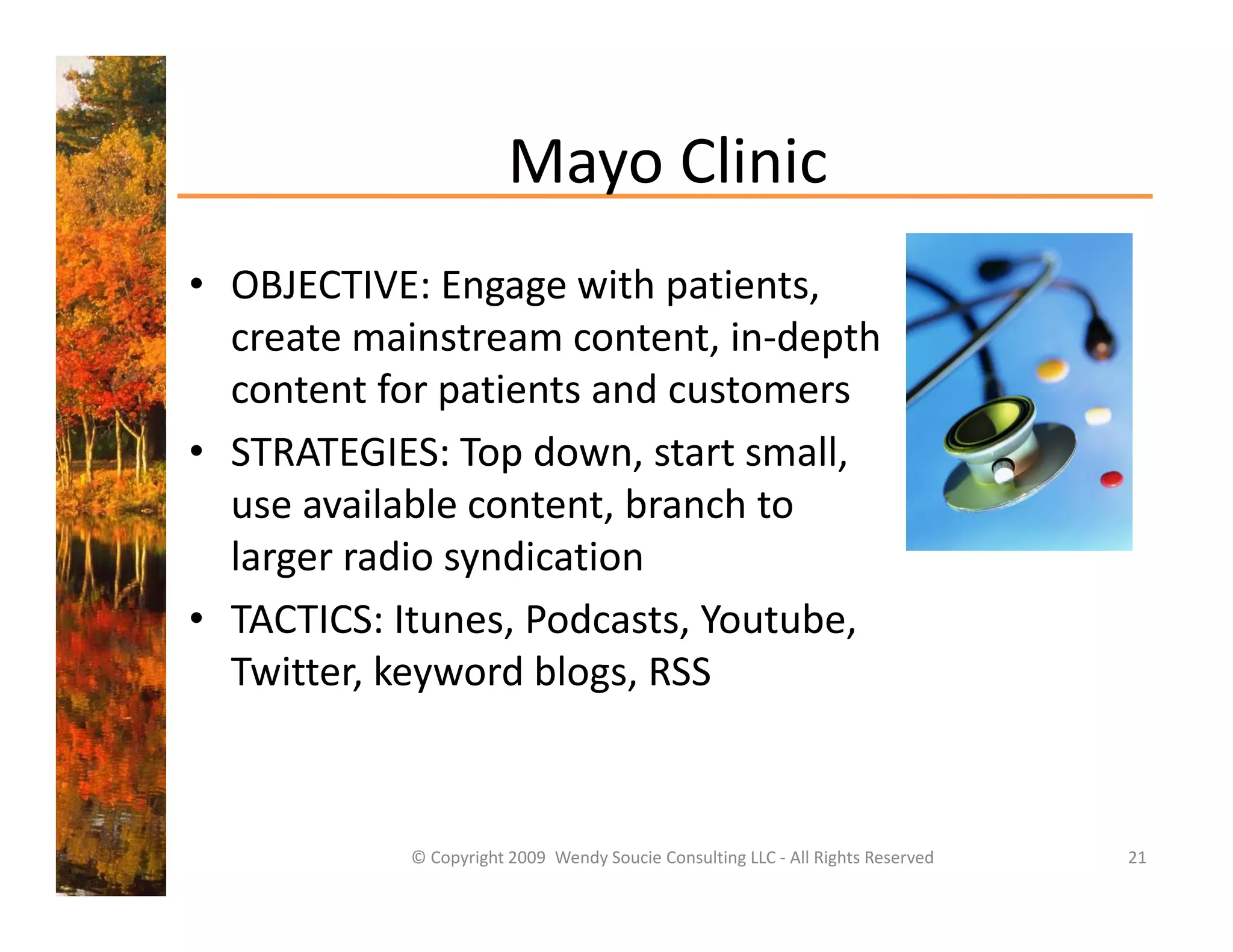 Mayo Clinic
                        Mayo Clinic
• OBJECTIVE: Engage with patients,
  OBJECTIVE: Engage with patients, 
  create mainstream content, in‐depth 
  content for patients and customers 
• STRATEGIES: Top down, start small, 
  use available content, branch to 
  larger radio syndication 
• TACTICS: Itunes, Podcasts, Youtube, 
  Twitter, keyword blogs, RSS 
           k      d bl



            © Copyright 2009  Wendy Soucie Consulting LLC ‐ All Rights Reserved   21
 