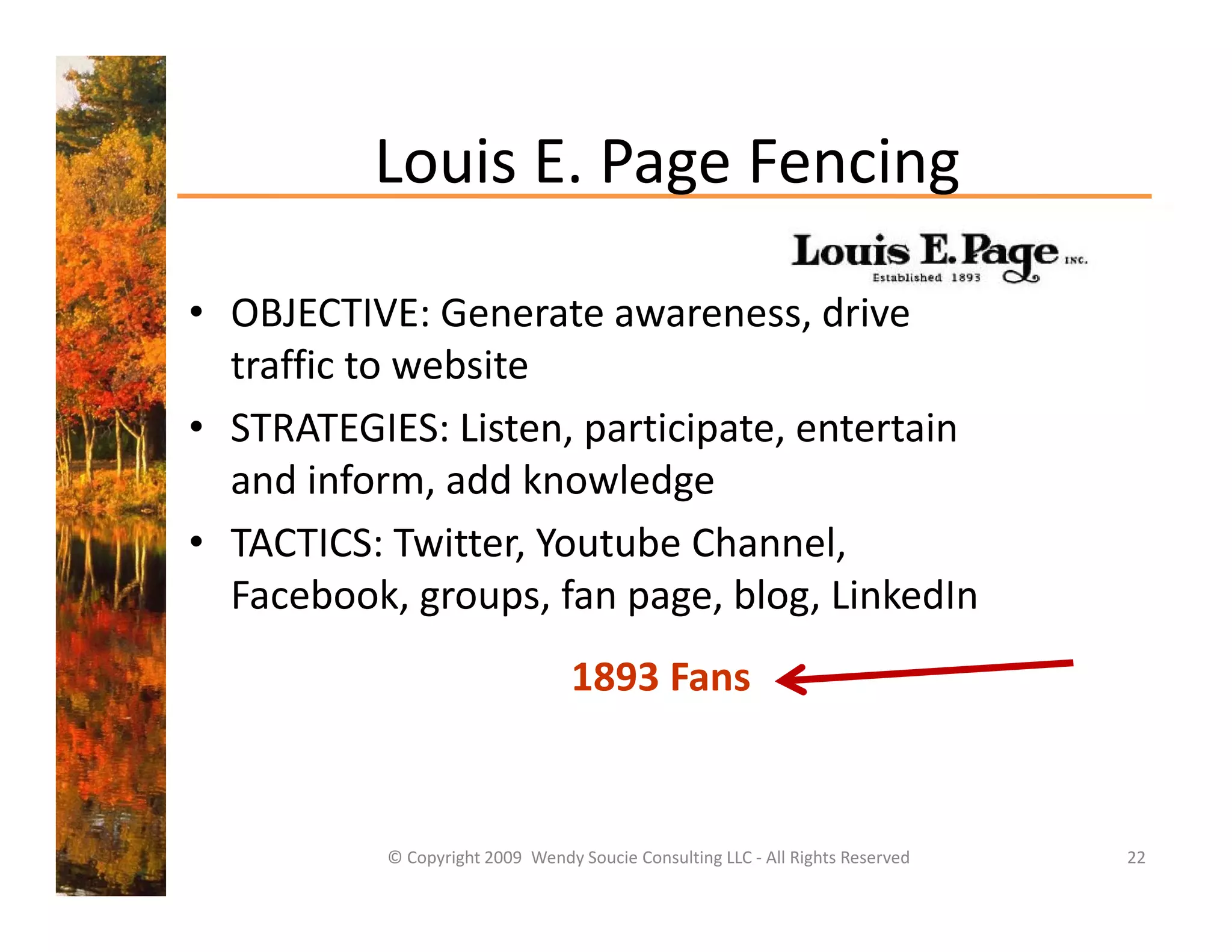 Louis E. Page Fencing
          Louis E. Page Fencing

• OBJECTIVE: Generate awareness, drive 
  traffic to website
• STRATEGIES Li
  STRATEGIES: Listen, participate, entertain 
                          i i             i
  and inform, add knowledge
• TACTICS T itter Yo t be Channel
  TACTICS: Twitter, Youtube Channel, 
  Facebook, groups, fan page, blog, LinkedIn
                                  1893 Fans


           © Copyright 2009  Wendy Soucie Consulting LLC ‐ All Rights Reserved   22
 