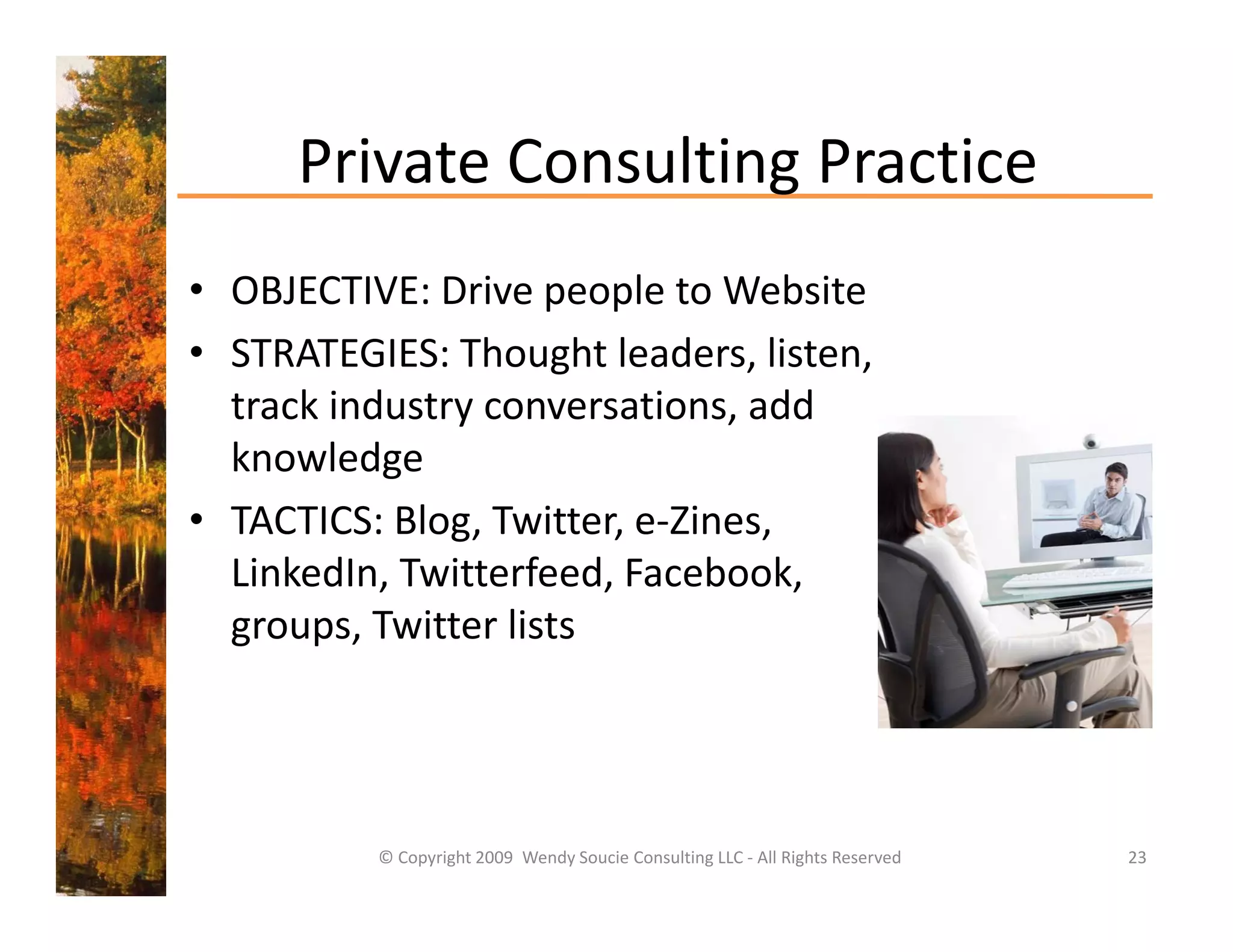Private Consulting Practice
      Private Consulting Practice
• OBJECTIVE: Drive people to Website
  OBJECTIVE: Drive people to Website
• STRATEGIES: Thought leaders, listen, 
  track industry conversations, add 
  track industry conversations, add
  knowledge
• TACTICS: Blog, Twitter, e‐Zines, 
               g,        ,       ,
  LinkedIn, Twitterfeed, Facebook, 
  groups, Twitter lists 




          © Copyright 2009  Wendy Soucie Consulting LLC ‐ All Rights Reserved   23
 