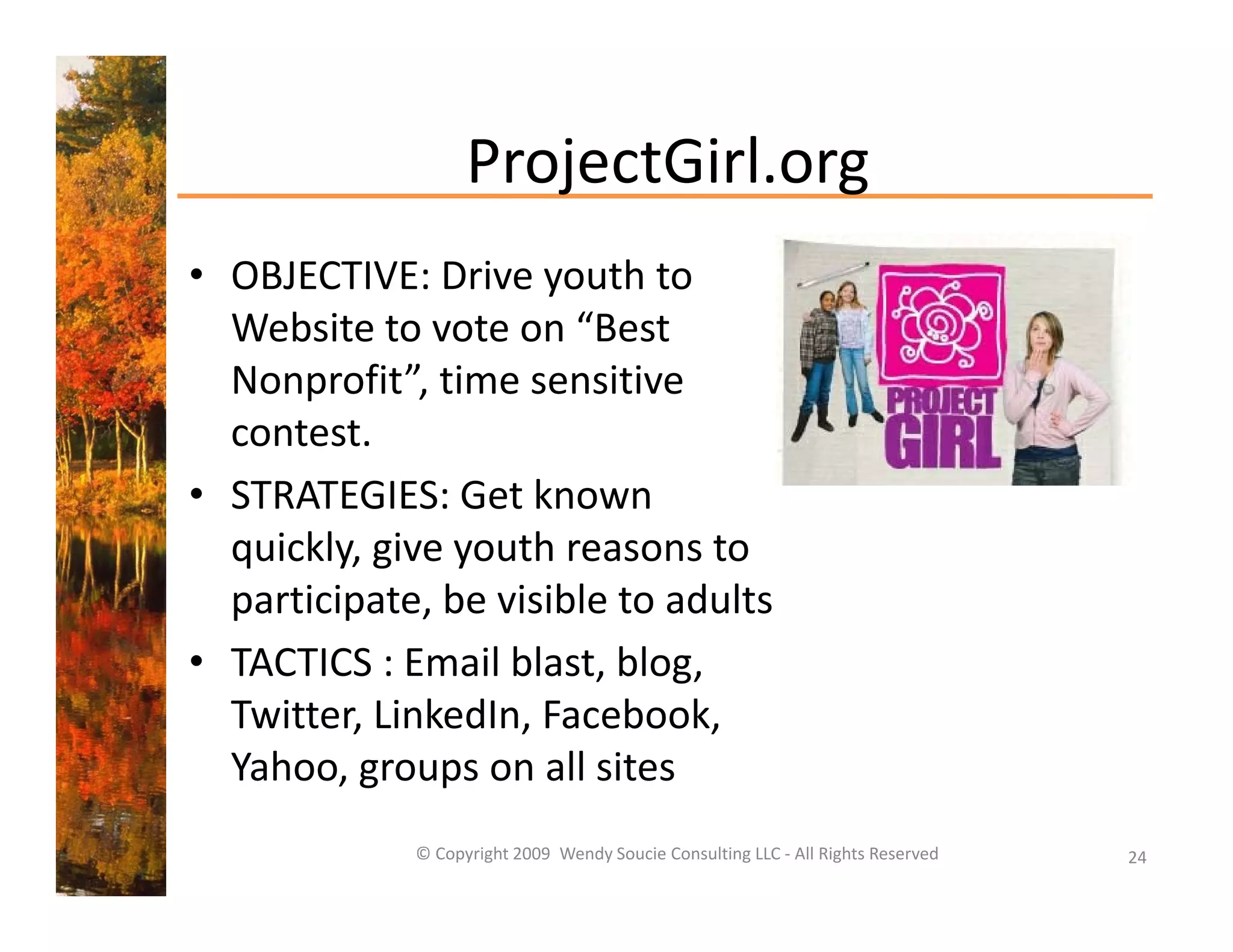 ProjectGirl.org
• OBJECTIVE: Drive youth to 
                     y
  Website to vote on “Best 
  Nonprofit”, time sensitive 
  contest.
• STRATEGIES: Get known 
  quickly, give youth reasons to 
    i kl i         th          t
  participate, be visible to adults 
• TACTICS Email blast blog
  TACTICS : Email blast, blog, 
  Twitter, LinkedIn, Facebook, 
  Yahoo, groups on all sites 
  Yahoo, groups on all sites
             © Copyright 2009  Wendy Soucie Consulting LLC ‐ All Rights Reserved   24
 