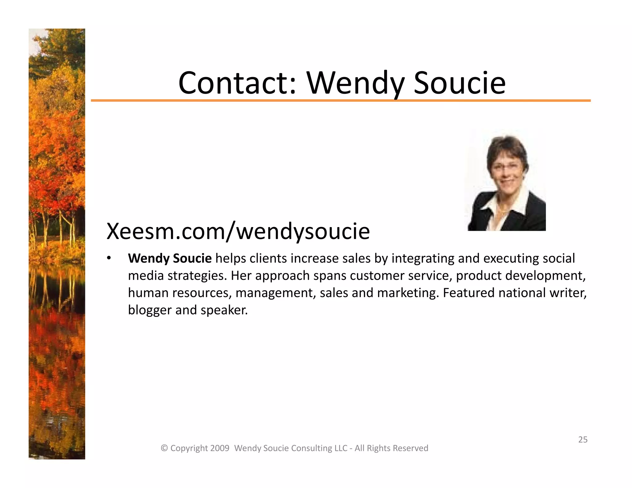 Contact: Wendy Soucie
             Contact: Wendy Soucie



Xeesm.com/wendysoucie
•   Wendy Soucie helps clients increase sales by integrating and executing social 
    media strategies. Her approach spans customer service, product development, 
    media strategies Her approach spans customer service product development
    human resources, management, sales and marketing. Featured national writer, 
    blogger and speaker.




                                                                               25
         © Copyright 2009  Wendy Soucie Consulting LLC ‐ All Rights Reserved
 