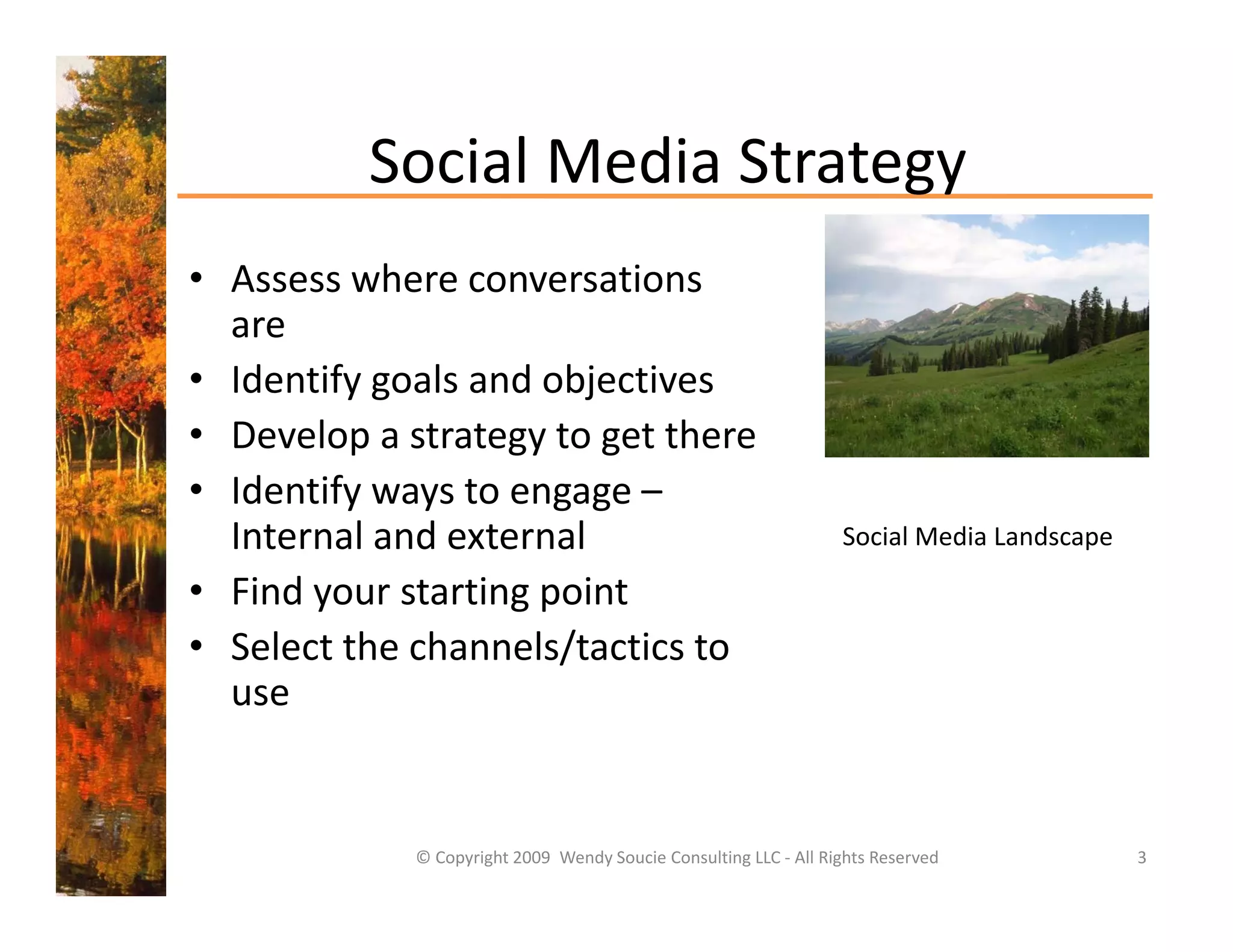 Social Media Strategy
          Social Media Strategy
• Assess where conversations 
  are
• Identify goals and objectives
• Develop a strategy to get there
• Identify ways to engage –
  Internal and external 
  Internal and external                                            Social Media Landscape
                                                                   Social Media Landscape

• Find your starting point
• Select the channels/tactics to
  Select the channels/tactics to 
  use


             © Copyright 2009  Wendy Soucie Consulting LLC ‐ All Rights Reserved            3
 