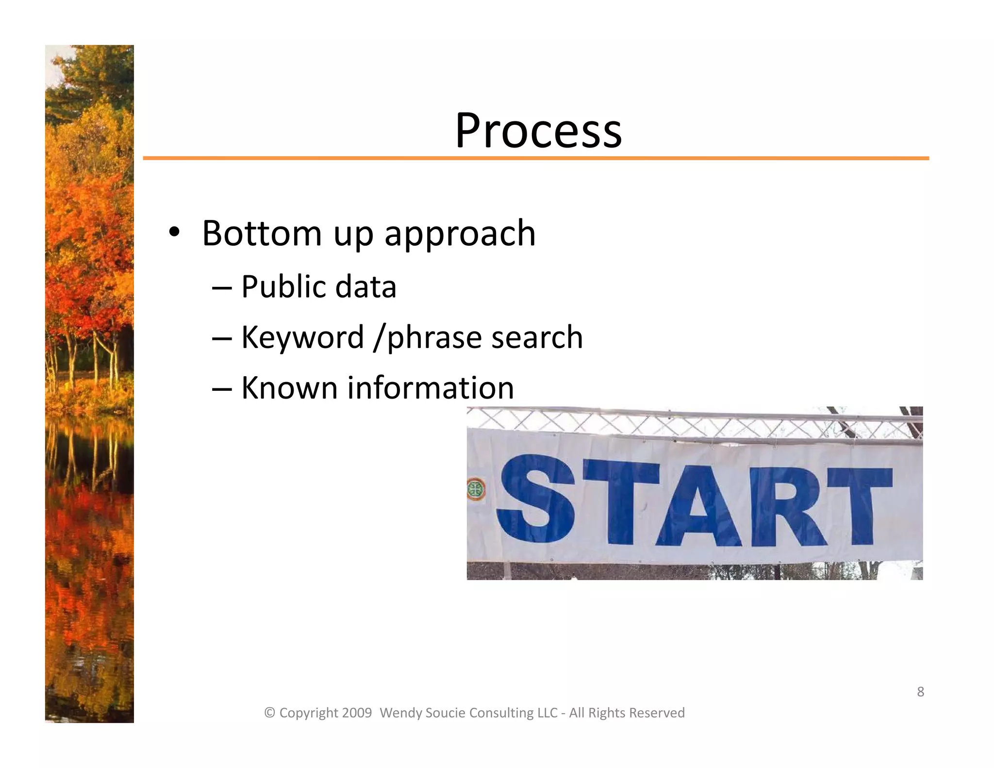 Process
• Bottom up approach
  Bottom up approach
  – Public data
  – Keyword /phrase search
    Keyword /phrase search
  – Known information




                                                                           8
     © Copyright 2009  Wendy Soucie Consulting LLC ‐ All Rights Reserved
 