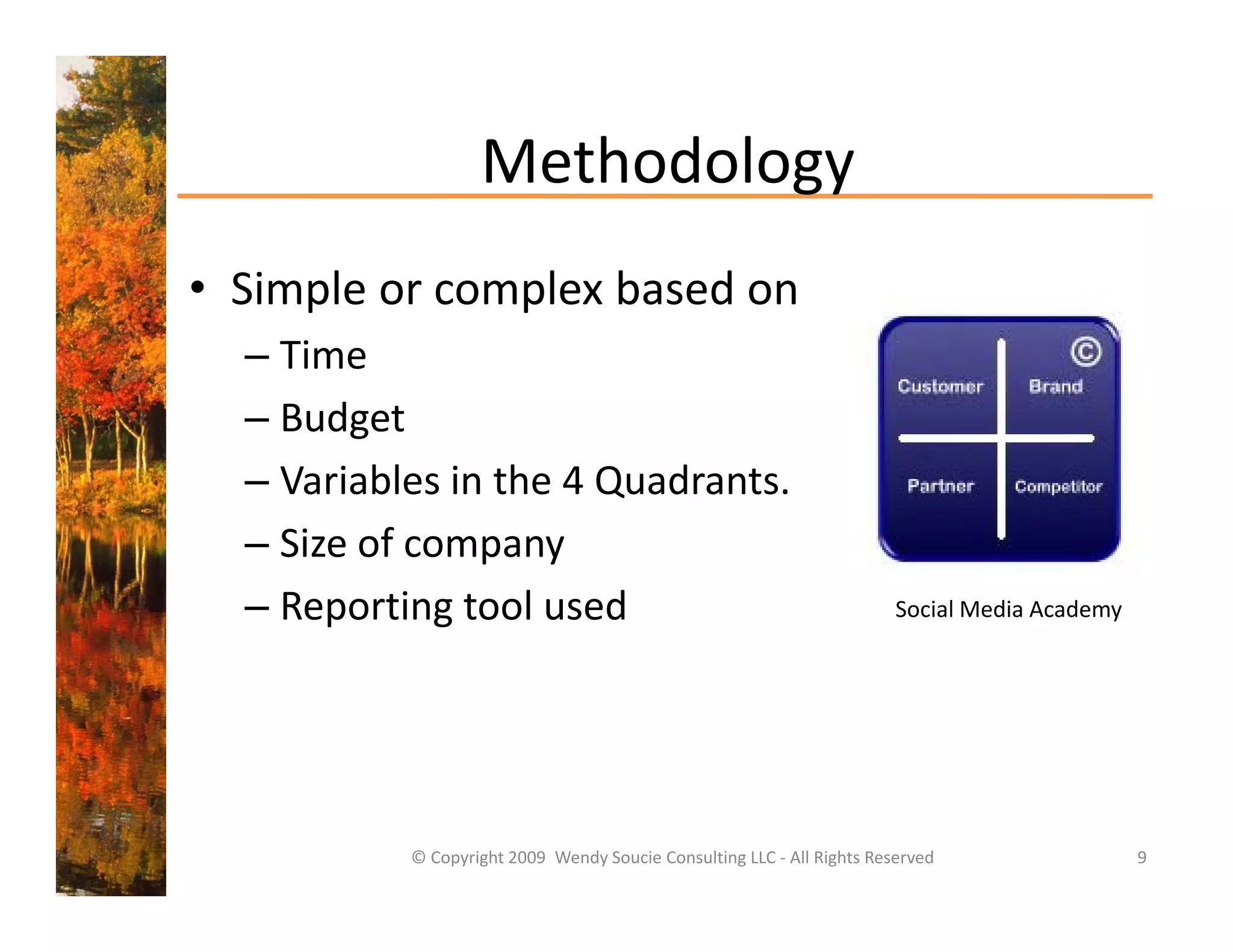 Methodology 
                   Methodology
• Simple or complex based on
  Simple or complex based on 
  – Time 
  – Budget
    Budget 
  – Variables in the 4 Quadrants.
  – Si
    Size of company 
          f
  – Reporting tool used                                                  Social Media Academy




           © Copyright 2009  Wendy Soucie Consulting LLC ‐ All Rights Reserved                  9
 