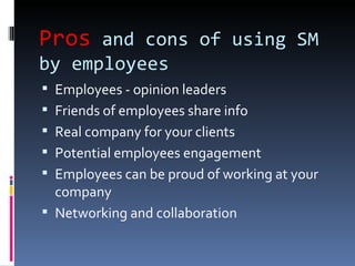 Pros and cons of using SM
by employees
 Employees - opinion leaders
 Friends of employees share info
 Real company for your clients
 Potential employees engagement
 Employees can be proud of working at your
  company
 Networking and collaboration
 