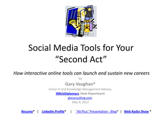 Social Media Tools for Your
“Second Act”
by
Gary Vaughan*
Senior IT and Knowledge Management Advisor,
IRM/eDiplomacy, State Department
glvconsulting.com.
May 9, 2013
Resume* | LinkedIn Profile* | “40 Plus” Presentation - Blog* | Web Radio Show *
How interactive online tools can launch and sustain new careers
 