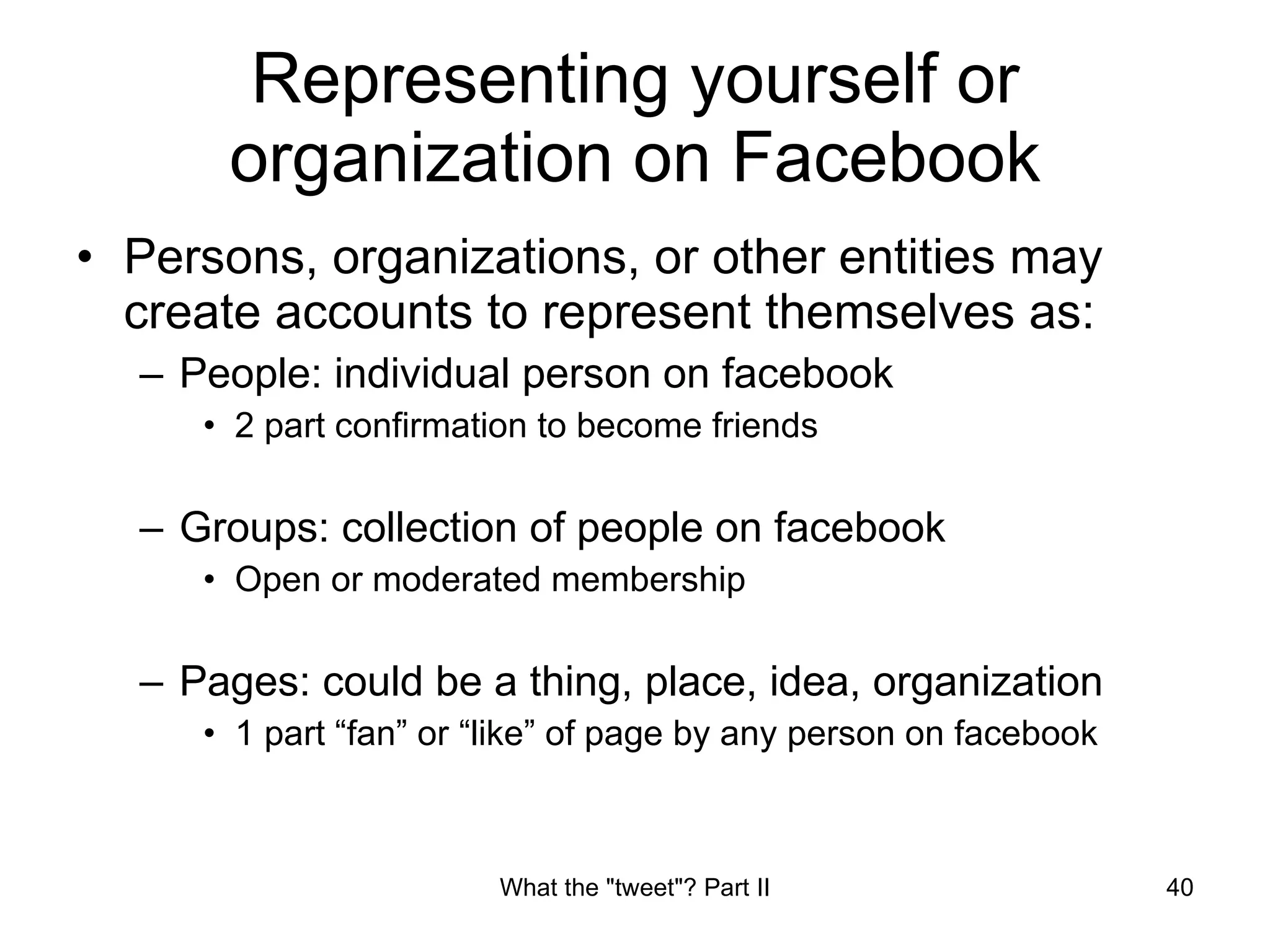 Representing yourself or organization on Facebook Persons, organizations, or other entities may create accounts to represent themselves as: People: individual person on facebook 2 part confirmation to become friends Groups: collection of people on facebook Open or moderated membership Pages: could be a thing, place, idea, organization 1 part “fan” or “like” of page by any person on facebook 