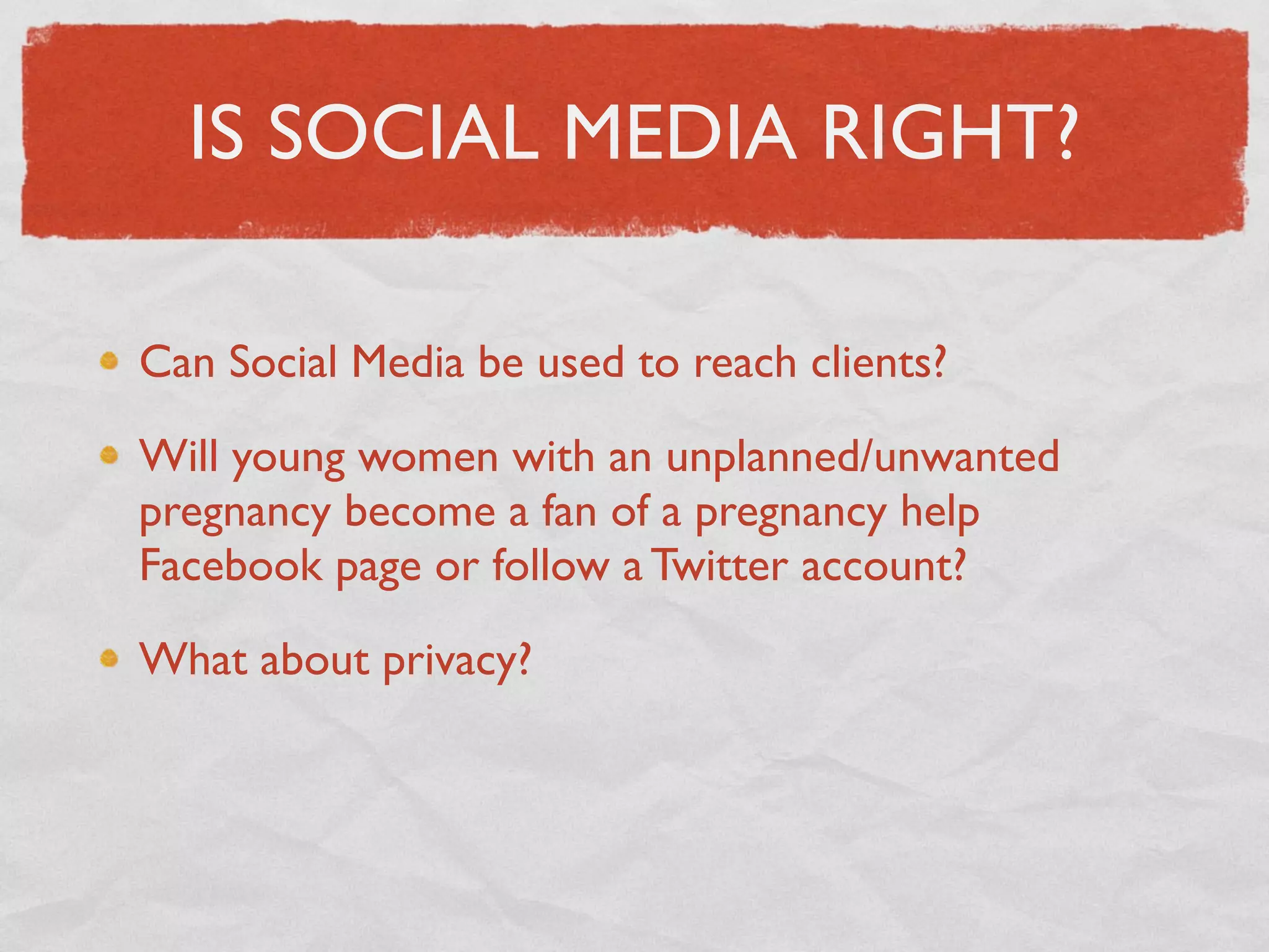 IS SOCIAL MEDIA RIGHT?

Can Social Media be used to reach clients?

Will young women with an unplanned/unwanted
pregnancy become a fan of a pregnancy help
Facebook page or follow a Twitter account?

What about privacy?
 