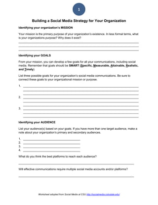 Worksheet adopted from Social Media at CSU http://socialmedia.colostate.edu/
1
Building a Social Media Strategy for Your Organization
Identifying your organization’s MISSION
Your mission is the primary purpose of your organization’s existence. In less formal terms, what
is your organizations purpose? Why does it exist?
____________________________________________________________________________
____________________________________________________________________________
____________________________________________________________________________
Identifying your GOALS
From your mission, you can develop a few goals for all your communications, including social
media. Remember that goals should be SMART (Specific, Measurable, Attainable, Realistic,
and Timely)
List three possible goals for your organization’s social media communications. Be sure to
connect these goals to your organizational mission or purpose.
1. _________________________________________________________________________
_________________________________________________________________________
_________________________________________________________________________
2. _________________________________________________________________________
_________________________________________________________________________
_________________________________________________________________________
3. _________________________________________________________________________
_________________________________________________________________________
_________________________________________________________________________
Identifying your AUDIENCE
List your audience(s) based on your goals. If you have more than one target audience, make a
note about your organization’s primary and secondary audiences.
1. ____________________________________
2. ____________________________________
3. ____________________________________
4. ____________________________________
What do you think the best platforms to reach each audience?
_________________________________________________________________________
Will effective communications require multiple social media accounts and/or platforms?
_________________________________________________________________________
 