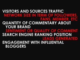 VISITORS AND SOURCES TRAFFIC
 NETWORK SIZE IN TERM OF FOLLOWERS,
                   FANS, MEMBER, ETC
QUANTITY OF COMMENTARY ABOUT
  YOUR BRAND
  SENTIMENT OR QUALITY OF COMMENT
SEARCH ENGINE RANKING POSITION
                    LEADS GENERATED
ENGAGEMENT WITH INFLUENTIAL
  BLOGGERS
 