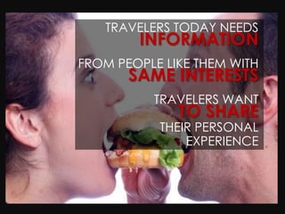 TRAVELERS TODAY NEEDS
        INFORMATION
FROM PEOPLE LIKE THEM WITH
       SAME INTERESTS
          TRAVELERS WANT
              TO SHARE
           THEIR PERSONAL
               EXPERIENCE
 
