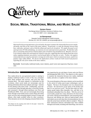 RESEARCH ARTICLE
SOCIAL MEDIA, TRADITIONAL MEDIA, AND MUSIC SALES
1
Sanjeev Dewan
Paul Merage School of Business, University of California, Irvine,
Irvine, CA 92697 U.S.A. {sdewan@uci.edu}
Jui Ramaprasad
Desautels Faculty of Management, McGill University,
Montreal, QC H3A 1G5 CANADA {jui.ramaprasad@mcgill.ca}
Motivated by the growingimportance of social media,this paper examines the relationship between new media,
old media, and sales in the context of the music industry. In particular, we study the interplay between blog
buzz, radio play, and music sales at both the album and song levels of analysis. We employ the panel vector
autoregression (PVAR) methodology, an extension of vector autoregression to panel data. We find that radio
play is consistently and positively related to future sales at both the song and album levels. Blog buzz, however,
is not related to album sales and negatively related to song sales, suggesting that sales displacement due to free
online sampling dominates any positive word-of-mouth effects of song buzz on sales. Further, the negative
relationship between song buzz and sales is stronger for niche music relative to mainstream music, and for less
popular songs within albums. We discuss the implications of these results for both research and practice
regarding the role of new media in the music industry.
Keywords: Social media, traditional media, music industry, panel vector auto-regression, blog buzz, music
sales
Introduction1
New media driven by user-generated content is starting to
displace traditional media in terms of the way consumers
learn about products and services, and even how they
consume them. The music industry is a bellwether for this
revolution, where social media are increasingly used for
sharing information about music albums and songs—and also
for the sharing of the music itself. Traditionally, users dis-
covered music either through radio play or from their friends,
and consumed it through album purchases (see Peitz and
Waelbroeck 2004). Now, users are increasingly discovering
music through social media (such as music blogs and online
music services) and consuming digital versions of songs and
albums, often made available online by other consumers.
These dynamics are not only changing consumer behavior but
also impacting the size and shape of music sales (see Dewan
and Ramaprasad 2008, 2012). Our objective in this study is
to examine the interaction between new media, traditional
media, and sales as it applies to the music industry.
The recent disruption of the music industry can be traced back
to the arrival of online peer-to-peer technologies such as
Napster. The key to the disruption were two characteristics
of music: the information goods nature of the product and
that it is an experience good. The fact that songs are infor-
mation goods makes them shareable, free, and able to be
distributed unbundled from the album. With the arrival of
social media, people have many alternatives for discovering
new artists, sharing recommendations, and consuming music.
Discovery and sharing now often go hand-in-hand, where
individuals can not only share their recommendations, but can
share the actual music and allow others to sample it. Many of
these interactions between individuals have been enabled
through social media, including individual blogs, sites such as
1
Ravi Bapna was the accepting senior editor for this paper. Gautam Ray
served as the associate editor.
MIS Quarterly Vol. 38 No. 1, pp. 101-121/March 2014 101
 