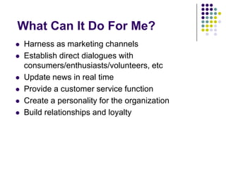 What Can It Do For Me?Harness as marketing channelsEstablish direct dialogues with consumers/enthusiasts/volunteers, etc Update news in real timeProvide a customer service functionCreate a personality for the organizationBuild relationships and loyalty
