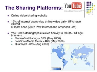 The Sharing Platforms:  Online video sharing website19% of internet users view online video daily; 57% have viewed 	at least once (2007 Pew Internet and American Life)YouTube's demographic skews heavily to the 35 - 64 age brackets.  Nielsen/Net Ratings - 55% (May 2006) comScoreMedia Metrix - 48% (May 2006) Quantcast - 65% (Aug 2006)