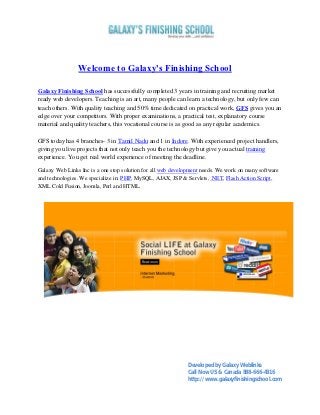 Welcome to Galaxy's Finishing School

Galaxy Finishing School has successfully completed 3 years in training and recruiting market
ready web developers. Teaching is an art, many people can learn a technology, but only few can
teach others. With quality teaching and 50% time dedicated on practical work, GFS gives you an
edge over your competitors. With proper examinations, a practical test, explanatory course
material and quality teachers, this vocational course is as good as any regular academics.

GFS today has 4 branches- 3 in Tamil Nadu and 1 in Indore. With experienced project handlers,
giving you live projects that not only teach you the technology but give you actual training
experience. You get real world experience of meeting the deadline.

Galaxy Web Links Inc is a one stop solution for all web development needs. We work on many software
and technologies. We specialize in: PHP, MySQL, AJAX, JSP & Servlets, .NET, Flash Action Script,
XML Cold Fusion, Joomla, Perl and HTML.




                                                             Developed by Galaxy Weblinks
                                                             Call Now US & Canada 888-666-4316
                                                             http://www.galaxyfinishingschool.com
 
