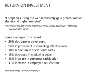 RETURN ON INVESTMENT


“Companies using the web intensively gain greater market
shares and higher margins”
“The Rise of the networked enterprise: Web2.0 finds its payday” –McKinsey
   Quarterly Dec. 2010


Some averages from report
• 20% decrease in travel costs
• 20% improvement in marketing effectiveness
• 10% reduction in operational costs
• 15% decrease in marketing costs
• 18% increase in customer satisfaction
• 41% increase in employee satisfaction

Reference: Fergal Coleman, Symphony 3
 