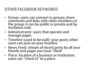 OTHER FACEBOOK KEYWORDS

• Group: users can connect in groups; share
  comments and links with other members of
  the group, it can be public or private and by
  invitation only
• Administrator: users that operate and
  manage pages
• Timeline (used to be wall): your posts; other
  users can post on your timeline
• News Feed: stream of recent posts by all your
  friends and pages you have “liked”
• Place: location of a business or institution;
  users can “check in” to a place
 