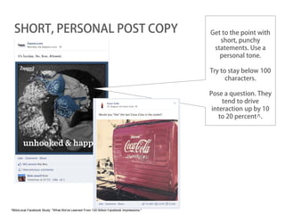 SHORT, PERSONAL POST COPY                                                               Get to the point with
                                                                                             short, punchy
                                                                                           statements. Use a
                                                                                             personal tone.

                                                                                          Try to stay below 100
                                                                                                characters.

                                                                                          Pose a question. They
                                                                                               tend to drive
                                                                                           interaction up by 10
                                                                                              to 20 percent^.




^BlitzLocal Facebook Study: "What We've Learned From 120 Billion Facebook Impressions."
 