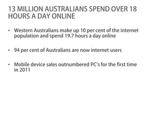 13 MILLION AUSTRALIANS SPEND OVER 18
HOURS A DAY ONLINE

• Western Australians make up 10 per cent of the internet
  population and spend 19.7 hours a day online

• 94 per cent of Australians are now internet users

• Mobile device sales outnumbered PC’s for the first time
  in 2011
 