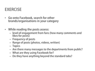 EXERCISE

• Go onto Facebook, search for other
  brands/organisations in your category

• While reading the posts assess:
   – level of engagement from fans (how many comments and
     likes for posts)
   – Frequency of posts
   – Range of posts (photos, videos, written)
   – Topics
   – Are there many messages to the departments from public?
   – What are they using Facebook for?
   – Do they have anything beyond the standard tabs?
 