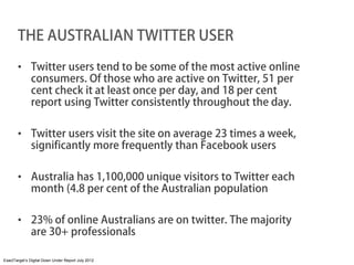 THE AUSTRALIAN TWITTER USER

       • Twitter users tend to be some of the most active online
         consumers. Of those who are active on Twitter, 51 per
         cent check it at least once per day, and 18 per cent
         report using Twitter consistently throughout the day.

       • Twitter users visit the site on average 23 times a week,
         significantly more frequently than Facebook users

       • Australia has 1,100,000 unique visitors to Twitter each
         month (4.8 per cent of the Australian population

       • 23% of online Australians are on twitter. The majority
         are 30+ professionals

ExactTarget’s Digital Down Under Report July 2012
 
