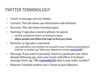 TWITTER TERMINOLOGY

•   Tweet: A message sent via Twitter.
•   Connect: This tab shows you interactions and mentions
•   Discover: This tab shows trending topics
•   Hashtag: # sign plus a word or phrase, no spaces
     – used to categorize tweets according to topics
     – allows people who follow that topic to find your tweet
•   Mention: @ sign plus a username
     – you and others can mention an account in your Tweets by preceding it
       with the @ symbol, eg: "Glad your shipment arrived @janesmith!"
•   Message: If you want to privately Tweet to a particular user who's
    already following you, start your Tweet with DM or D to direct-
    message them, eg: "DM @joesmith234 what is your order number?"
•   Retweet: Forward another user’s Tweet to your followers
 