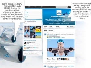 Profile background: (JPG,      Header image: (1252px
    PNG, or GIF file, up to       X 626px for optimal
    800kb): Create a rich          viewing across all
     experience with an         devices): Showcase your
   engaging background           brand prominently to
image that tells your brand      grab the attention of
story. The image can be left,      your profile page
   center or right aligned.             visitors.
               .
 