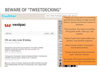 BEWARE OF “TWEETDECKING”
                           "Maybe you can go dive in a swimming
                           pool full of my money to make you feel
                           better," said one concerned Tweeter in
                                          response.

                           "You're a bank. You made a $1.6 billion
                             first-quarter profit. Cheer up," said
                                           another.

                           "Same, if only I had made a billion this
                             quarter," was another response.

                            Others found comfort in the bank's
                                  new-found humanity.

                            "Finally! A bank that feels existential
                                   pain," said one Tweeter.

                           At 4.26pm, the Tweet was pulled from
                           the site, but not before thousands saw
                                               it
 