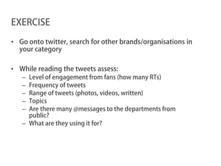 EXERCISE

• Go onto twitter, search for other brands/organisations in
  your category

• While reading the tweets assess:
   – Level of engagement from fans (how many RTs)
   – Frequency of tweets
   – Range of tweets (photos, videos, written)
   – Topics
   – Are there many @messages to the departments from
     public?
   – What are they using it for?
 