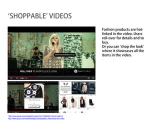 ‘SHOPPABLE’ VIDEOS
                                                                       Fashion products are hot-
                                                                       linked in the video. Users
                                                                       roll-over for details and to
                                                                       buy.
                                                                       Or you can ‘shop the look’
                                                                       where it showcases all the
                                                                       items in the video.




http://www.asos.com/au/pgehtml.aspx?cid=16480&xr=1&mk=na&r=3
http://www.gucci.com/us/worldofgucci/shoppable_video/shop-this-video
 