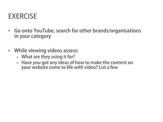 EXERCISE

• Go onto YouTube, search for other brands/organisations
  in your category

• While viewing videos assess:
   – What are they using it for?
   – Have you got any ideas of how to make the content on
     your website come to life with video? List a few
 