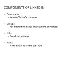COMPONENTS OF LINKED IN

• Companies
  – You can “follow” a company


• Groups
  – For different industries, organizations, or interests


• Jobs
  – Search job postings


• News
  – News articles related to your field
 