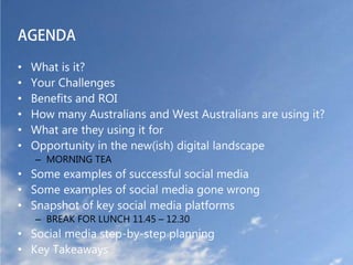 AGENDA

•   What is it?
•   Your Challenges
•   Benefits and ROI
•   How many Australians and West Australians are using it?
•   What are they using it for
•   Opportunity in the new(ish) digital landscape
    – MORNING TEA
• Some examples of successful social media
• Some examples of social media gone wrong
• Snapshot of key social media platforms
    – BREAK FOR LUNCH 11.45 – 12.30
• Social media step-by-step planning
• Key Takeaways
 