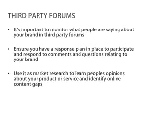 THIRD PARTY FORUMS

• It’s important to monitor what people are saying about
  your brand in third party forums

• Ensure you have a response plan in place to participate
  and respond to comments and questions relating to
  your brand

• Use it as market research to learn peoples opinions
  about your product or service and identify online
  content gaps
 