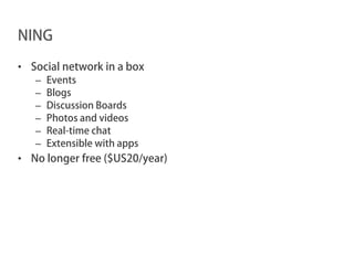 NING

• Social network in a box
   –   Events
   –   Blogs
   –   Discussion Boards
   –   Photos and videos
   –   Real-time chat
   –   Extensible with apps
• No longer free ($US20/year)
 