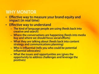 WHY MONITOR
• Effective way to measure your brand equity and
  impact (in real time)
• Effective way to understand
   – The kind of language people are using (feeds back into
     creative and search)
   – Where the conversations are happening (feeds into media
     buy and where we should focus social efforts)
   – What they are talking about (feeds back into content
     strategy and communications planning)
   – Who is influential (tells you who could be potential
     influential advocates)
   – What the issues and opportunities are (gives the
     opportunity to address challenges and leverage the
     positives)
 
